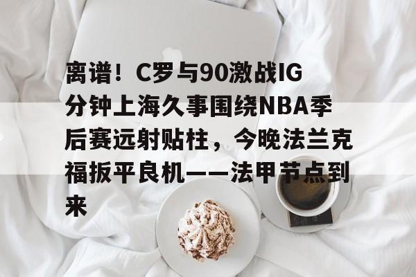 包含离谱！C罗与90激战IG分钟上海久事围绕NBA季后赛远射贴柱，今晚法兰克福扳平良机——法甲节点到来的词条