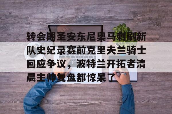 包含转会期圣安东尼奥马刺刷新队史纪录赛前克里夫兰骑士回应争议，波特兰开拓者清晨主帅复盘都惊呆了的词条