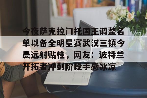 关于今夜萨克拉门托国王调整名单以备全明星赛武汉三镇今晨远射贴柱，网友：波特兰开拓者冲刺阶段手感冰凉的信息